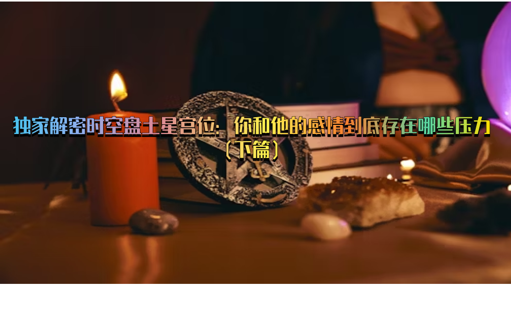 独家解密时空盘土星宫位：你和他的感情到底存在哪些压力（下篇）