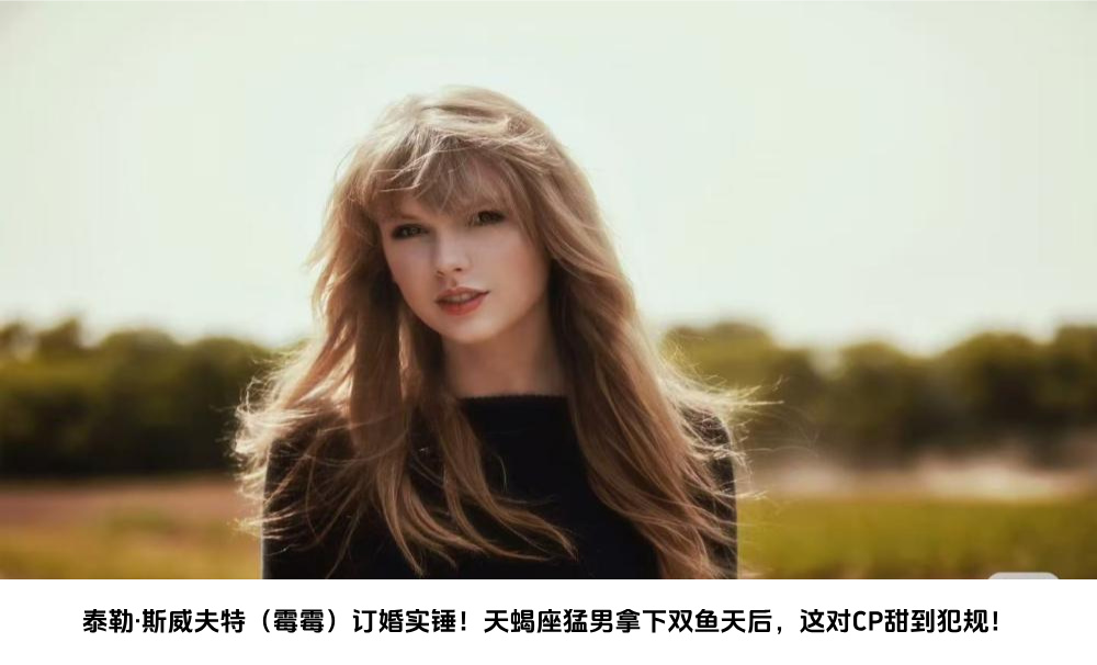 泰勒·斯威夫特（霉霉）订婚实锤！天蝎座猛男拿下双鱼天后，这对CP甜到犯规！