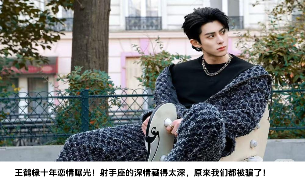 王鹤棣十年恋情曝光！射手座的深情藏得太深，原来我们都被骗了！