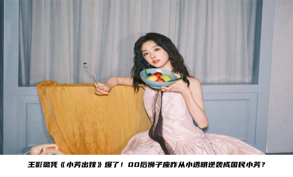 王影璐凭《小芳出嫁》爆了！00后狮子座咋从小透明逆袭成国民小芳？