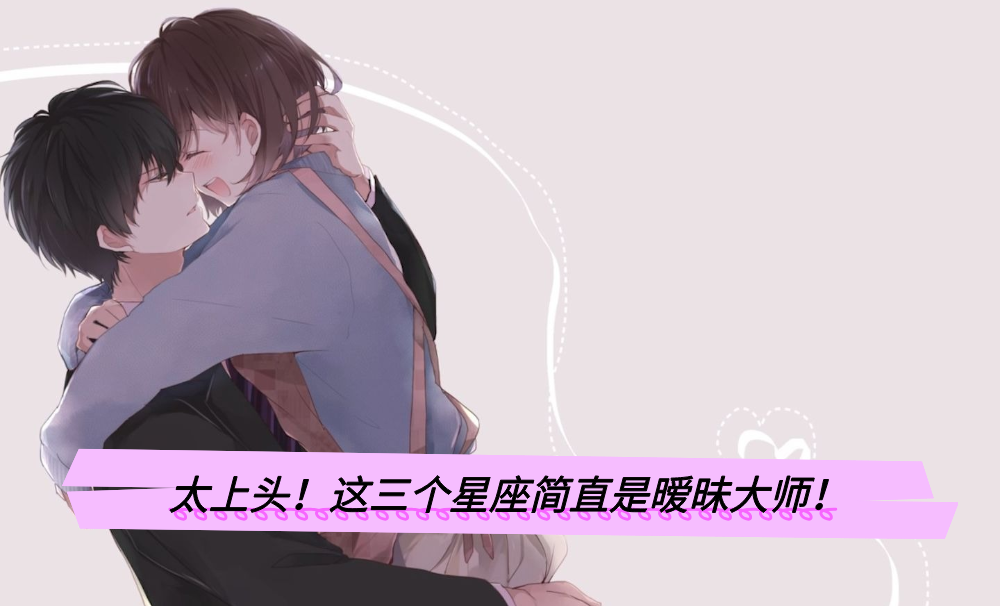 太上头！这三个星座简直是暧昧大师！
