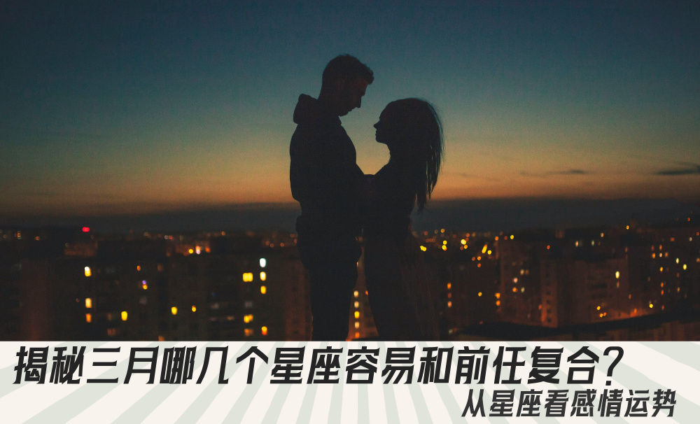 揭秘三月哪几个星座容易和前任复合？从星座看感情运势